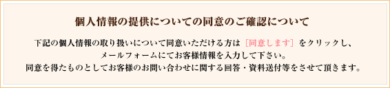個人情報の提供についての同意のご確認について｜下記の個人情報の取り扱いについて同意いただける方は[同意します]をクリックし、メールフォームにてお客様の情報を入力してください。同意を得たものとしてお客様のお問い合せに関する回答・資料送付等をさせて頂きます。