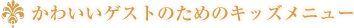かわいいゲストのためのキッズメニュー