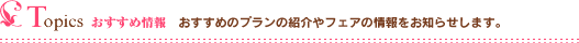 Topics おすすめ情報｜おすすめプランの紹介やフェアの情報をお知らせします。